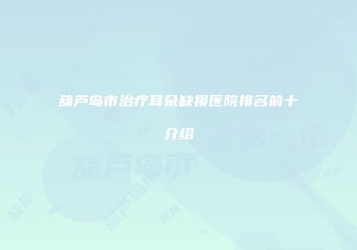 葫芦岛市治疗耳朵缺损医院排名前十介绍