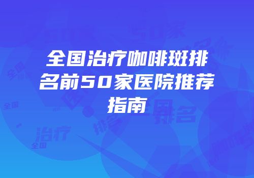 全国治疗咖啡斑排名前50家医院推荐指南