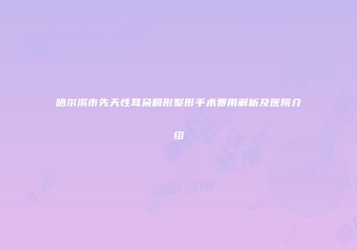 哈尔滨市先天性耳朵畸形整形手术费用解析及医院介绍