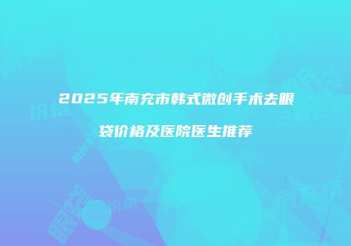 2025年南充市韩式微创手术去眼袋价格及医院医生推荐