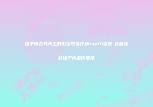 遂宁市右耳天生畸形医院排行榜top10查收-排名靠前遂宁市整形医院