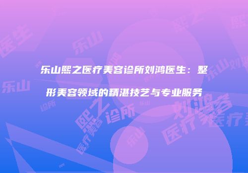 乐山熙之医疗美容诊所刘鸿医生：整形美容领域的精湛技艺与专业服务