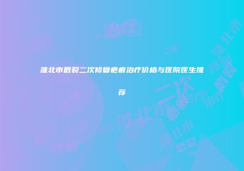 淮北市唇裂二次修复疤痕治疗价格与医院医生推荐