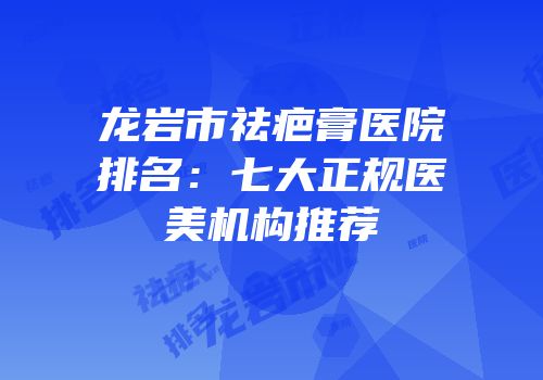 龙岩市祛疤膏医院排名：七大正规医美机构推荐