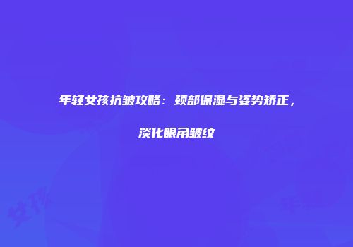 年轻女孩抗皱攻略：颈部保湿与姿势矫正，淡化眼角皱纹