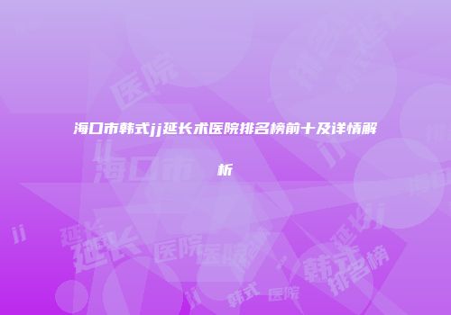 海口市韩式jj延长术医院排名榜前十及详情解析