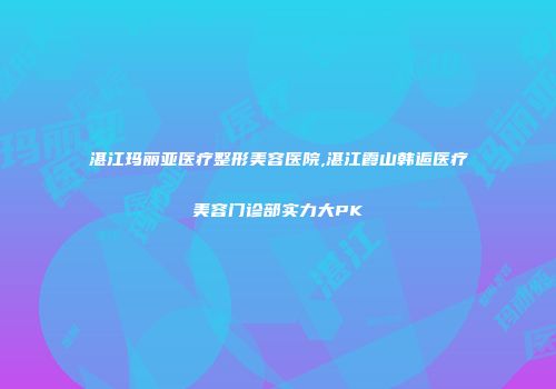 湛江玛丽亚医疗整形美容医院,湛江霞山韩逅医疗美容门诊部实力大PK