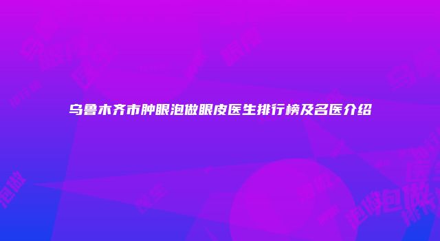 乌鲁木齐市肿眼泡做眼皮医生排行榜及名医介绍