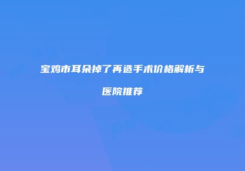 宝鸡市耳朵掉了再造手术价格解析与医院推荐