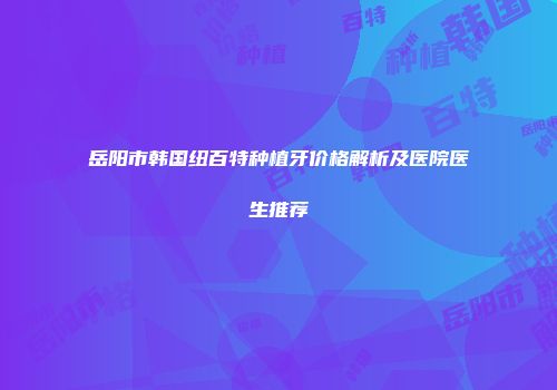 岳阳市韩国纽百特种植牙价格解析及医院医生推荐