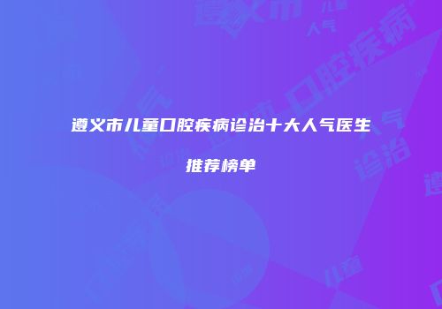 遵义市儿童口腔疾病诊治十大人气医生推荐榜单
