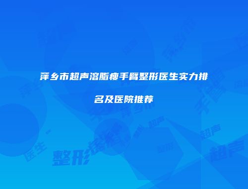 萍乡市超声溶脂瘦手臂整形医生实力排名及医院推荐