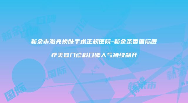 新余市激光换肤手术正规医院-新余茶香国际医疗美容门诊科口碑人气持续飙升