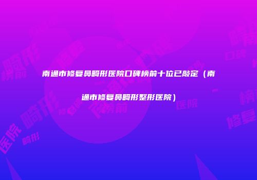 南通市修复鼻畸形医院口碑榜前十位已敲定（南通市修复鼻畸形整形医院）