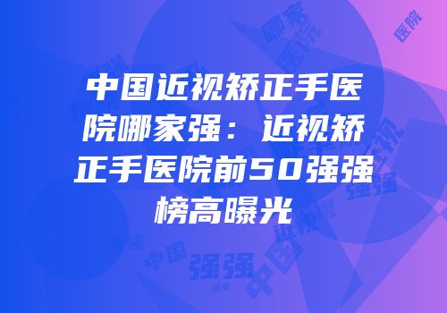 中国近视矫正手医院哪家强：近视矫正手医院前50强强榜高曝光