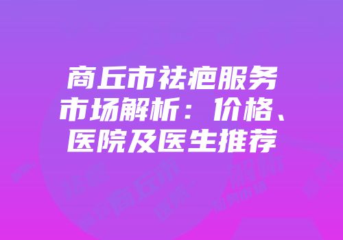 商丘市祛疤服务市场解析：价格、医院及医生推荐