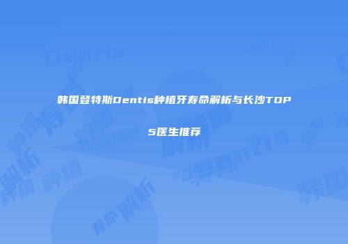 韩国登特斯Dentis种植牙寿命解析与长沙TOP5医生推荐