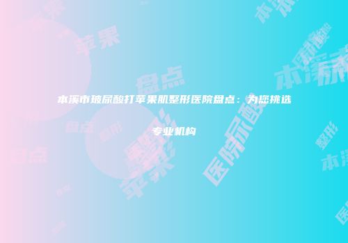 本溪市玻尿酸打苹果肌整形医院盘点：为您挑选专业机构
