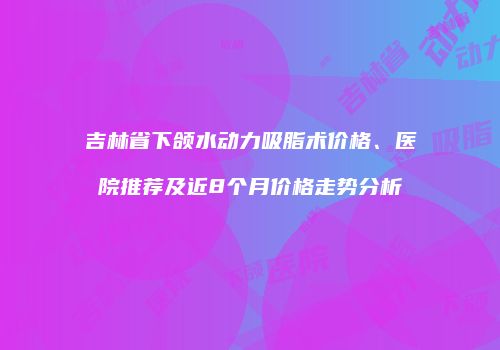 吉林省下颌水动力吸脂术价格、医院推荐及近8个月价格走势分析