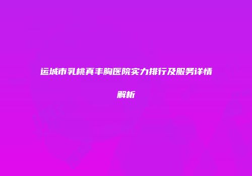 运城市乳桃真丰胸医院实力排行及服务详情解析