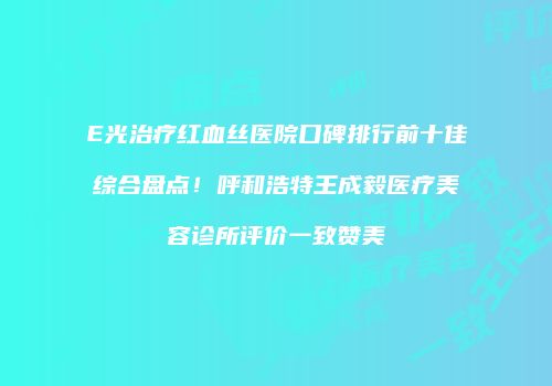 E光治疗红血丝医院口碑排行前十佳综合盘点！呼和浩特王成毅医疗美容诊所评价一致赞美