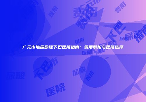 广元市玻尿酸隆下巴医院指南：费用解析与医院选择
