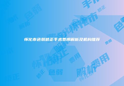 怀化市色弱矫正手术费用解析及机构推荐
