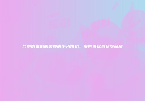 合肥市整形眼袋吸脂手术价格、医院选择与案例解析