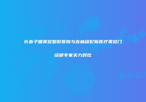 长春子田美容整形医院与吉林纽妃斯医疗美容门诊部专家实力对比