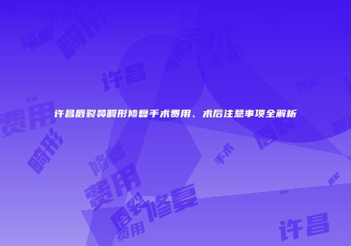 许昌唇裂鼻畸形修复手术费用、术后注意事项全解析