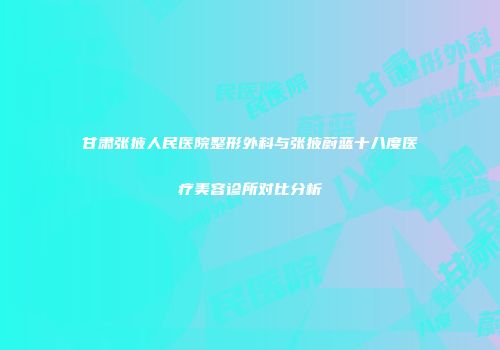 甘肃张掖人民医院整形外科与张掖蔚蓝十八度医疗美容诊所对比分析