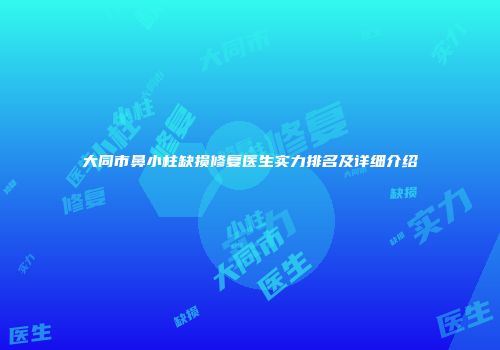 大同市鼻小柱缺损修复医生实力排名及详细介绍