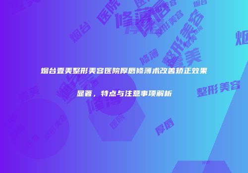 烟台壹美整形美容医院厚唇修薄术改善矫正效果显著，特点与注意事项解析