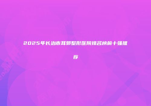 2025年长治市耳郭整形医院排名榜前十强推荐