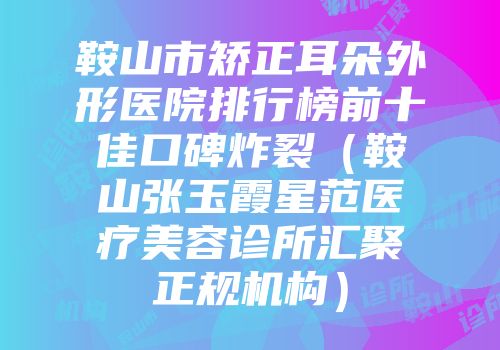 鞍山市矫正耳朵外形医院排行榜前十佳口碑炸裂（鞍山张玉霞星范医疗美容诊所汇聚正规机构）