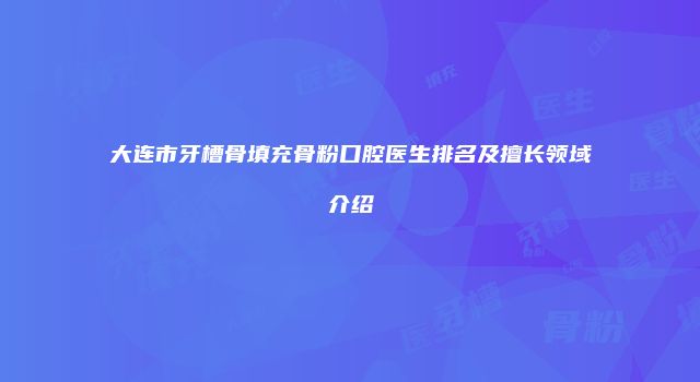 大连市牙槽骨填充骨粉口腔医生排名及擅长领域介绍