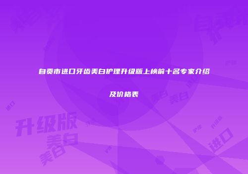 自贡市进口牙齿美白护理升级版上榜前十名专家介绍及价格表