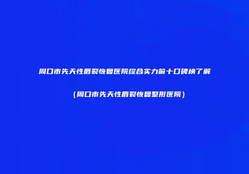 周口市先天性唇裂恢复医院综合实力前十口碑榜了解（周口市先天性唇裂恢复整形医院）