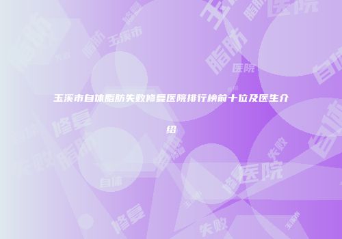 玉溪市自体脂肪失败修复医院排行榜前十位及医生介绍
