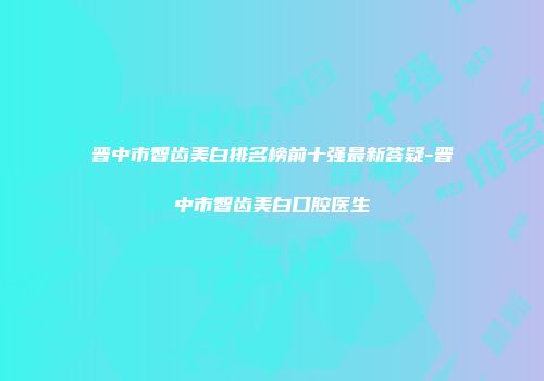 晋中市智齿美白排名榜前十强最新答疑-晋中市智齿美白口腔医生