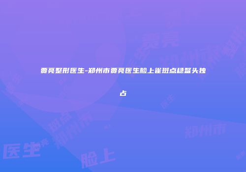 贾亮整形医生-郑州市贾亮医生脸上雀斑点稳鳌头独占