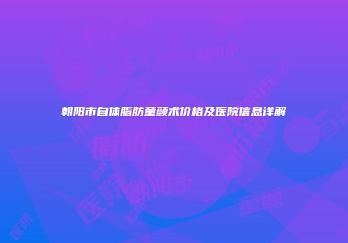 朝阳市自体脂肪童颜术价格及医院信息详解