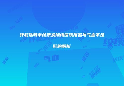 呼和浩特市纹绣发际线医院排名与气血不足影响解析