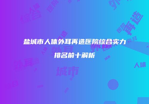 盐城市人体外耳再造医院综合实力排名前十解析