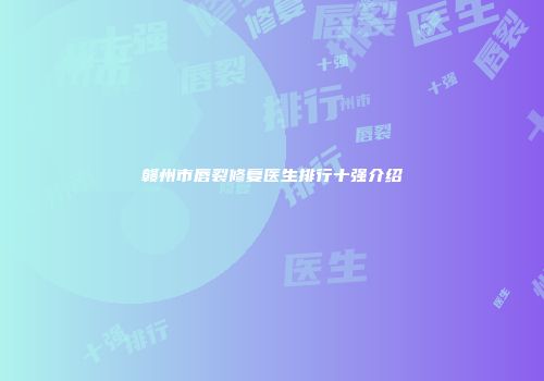 赣州市唇裂修复医生排行十强介绍