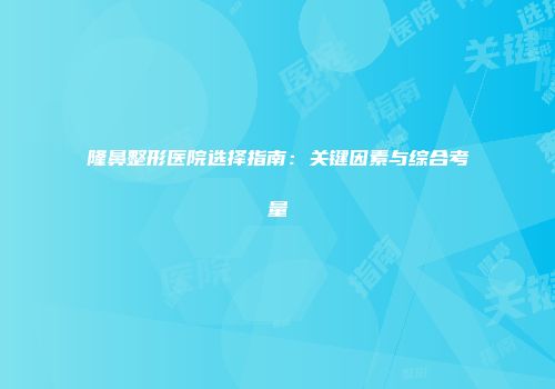 隆鼻整形医院选择指南：关键因素与综合考量