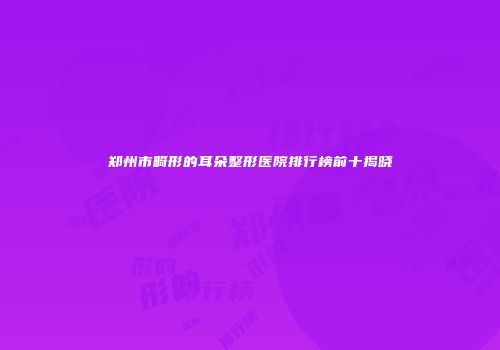 郑州市畸形的耳朵整形医院排行榜前十揭晓