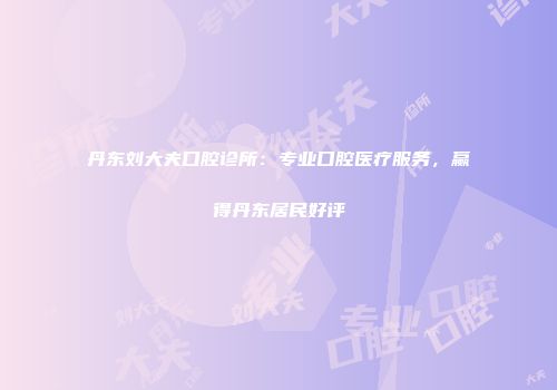 丹东刘大夫口腔诊所：专业口腔医疗服务，赢得丹东居民好评
