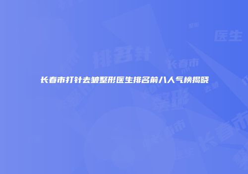 长春市打针去皱整形医生排名前八人气榜揭晓