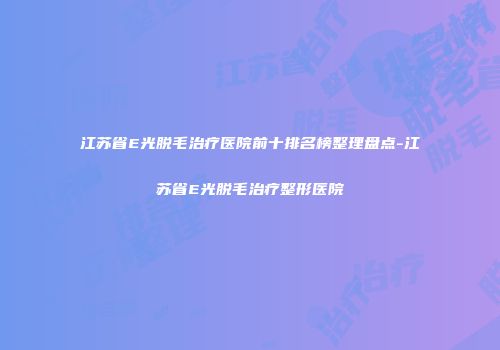 江苏省E光脱毛治疗医院前十排名榜整理盘点-江苏省E光脱毛治疗整形医院